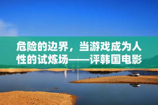 危险的边界，当游戏成为人性的试炼场——评韩国电影危险的游戏，游戏，人性的危险试炼场