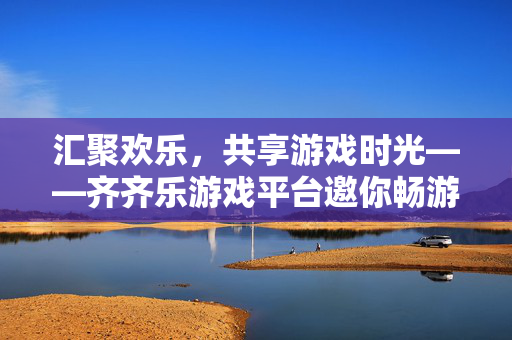 汇聚欢乐，共享游戏时光——齐齐乐游戏平台邀你畅游数字娱乐新世界，齐齐乐，汇聚欢乐，畅享数字游戏新时光