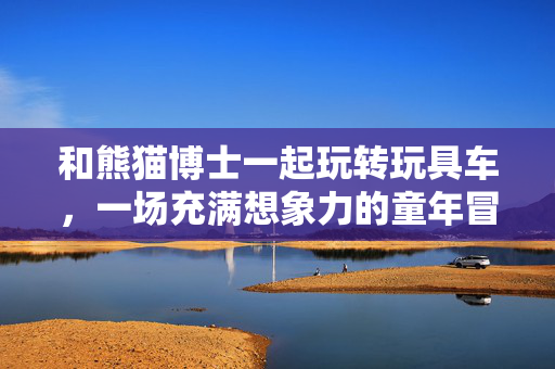 和熊猫博士一起玩转玩具车，一场充满想象力的童年冒险！熊猫博士的玩具车，一场想象力的童年冒险