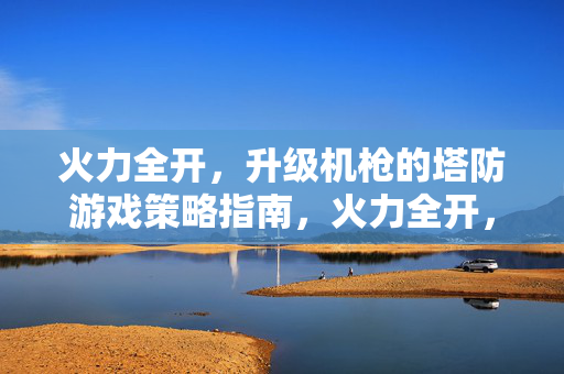 火力全开，升级机枪的塔防游戏策略指南，火力全开，机枪升级塔防策略指南