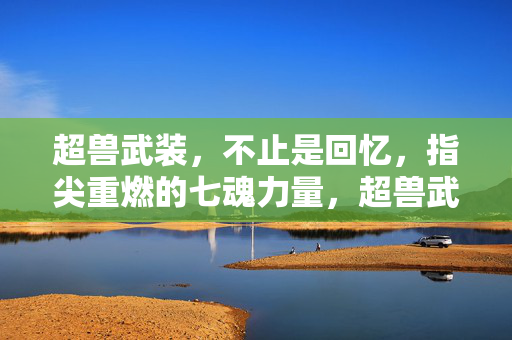 超兽武装，不止是回忆，指尖重燃的七魂力量，超兽武装，指尖重燃七魂，不止是回忆