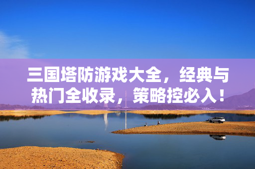 三国塔防游戏大全，经典与热门全收录，策略控必入！三国塔防游戏大全，经典热门全收录，策略控必入！