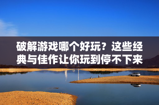 破解游戏哪个好玩？这些经典与佳作让你玩到停不下来！破解游戏经典佳作，让你玩到停不下来！