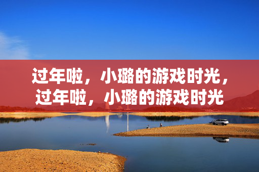 过年啦，小璐的游戏时光，过年啦，小璐的游戏时光
