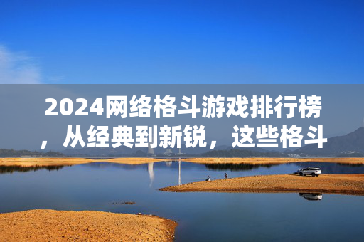 2024网络格斗游戏排行榜，从经典到新锐，这些格斗神作值得一战！
