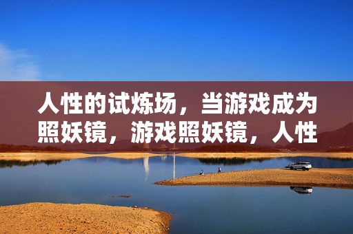 人性的试炼场，当游戏成为照妖镜，游戏照妖镜，人性试炼场