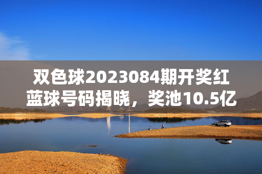 双色球2023084期开奖红蓝球号码揭晓，奖池10.5亿元蓄势，双色球2023084期开奖揭晓 红蓝球号码出炉 奖池10.5亿元蓄势