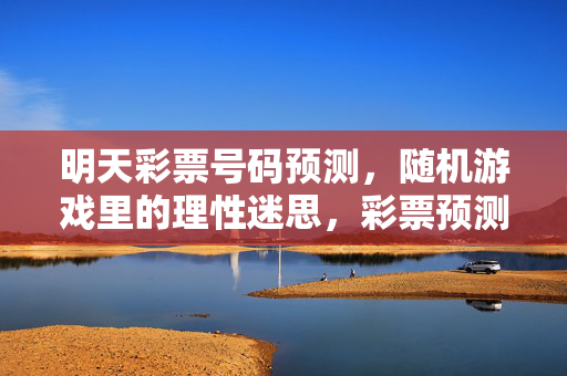 明天彩票号码预测，随机游戏里的理性迷思，彩票预测，随机游戏中的理性迷思