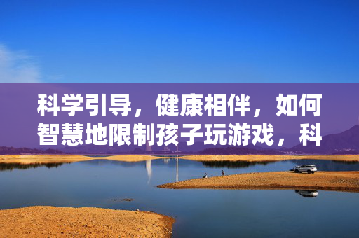 科学引导，健康相伴，如何智慧地限制孩子玩游戏，科学引导智慧限玩，健康相伴孩子成长