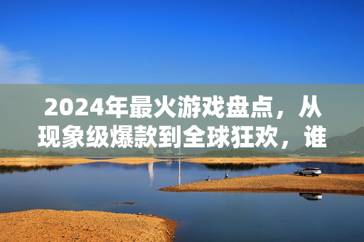 2024年最火游戏盘点，从现象级爆款到全球狂欢，谁在定义新的娱乐风向？