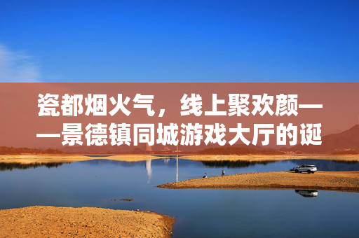 瓷都烟火气，线上聚欢颜——景德镇同城游戏大厅的诞生，瓷都烟火气，线上聚欢颜——景德镇同城游戏大厅的诞生