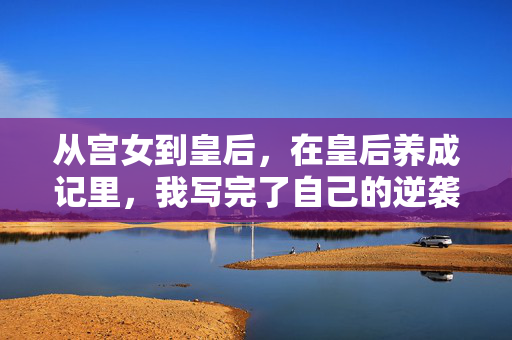 从宫女到皇后，在皇后养成记里，我写完了自己的逆袭剧本