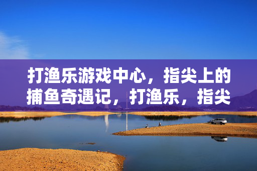 打渔乐游戏中心，指尖上的捕鱼奇遇记，打渔乐，指尖捕鱼奇遇记