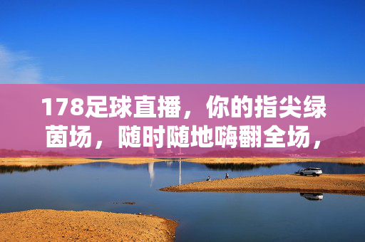 178足球直播，你的指尖绿茵场，随时随地嗨翻全场，178足球直播，指尖绿茵场，随时随地嗨翻全场