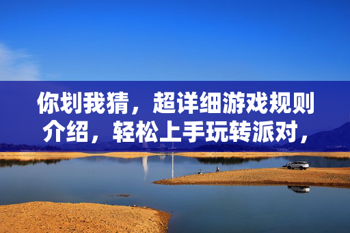 你划我猜，超详细游戏规则介绍，轻松上手玩转派对，你划我猜，超详细规则介绍，轻松上手玩转派对