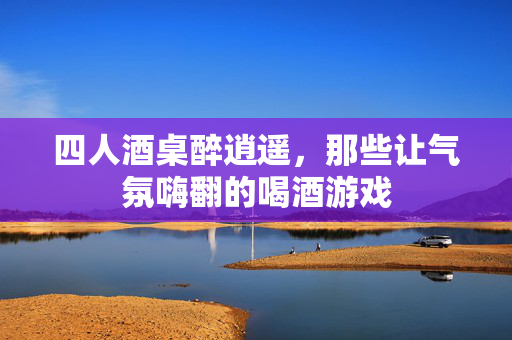 四人酒桌醉逍遥，那些让气氛嗨翻的喝酒游戏