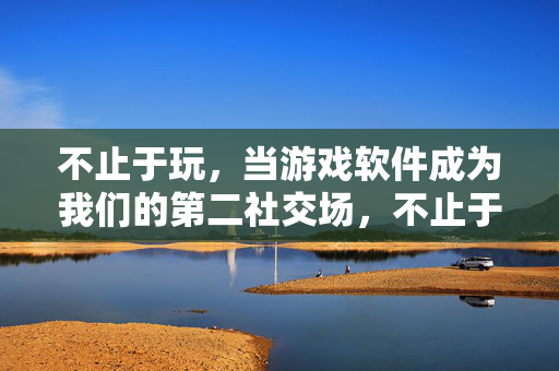 不止于玩，当游戏软件成为我们的第二社交场，不止于玩，游戏软件的第二社交场