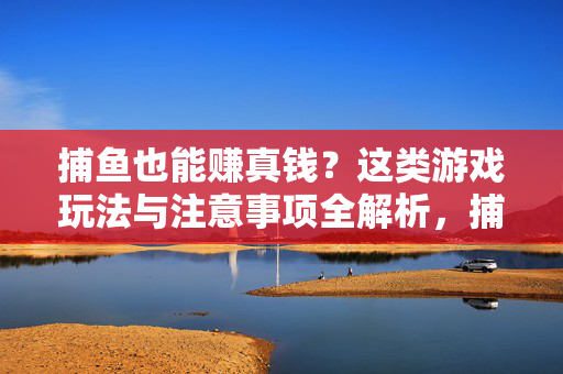 捕鱼也能赚真钱？这类游戏玩法与注意事项全解析，捕鱼赚真钱类游戏玩法与注意事项全解析