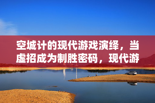 空城计的现代游戏演绎，当虚招成为制胜密码，现代游戏空城计，虚招的制胜密码
