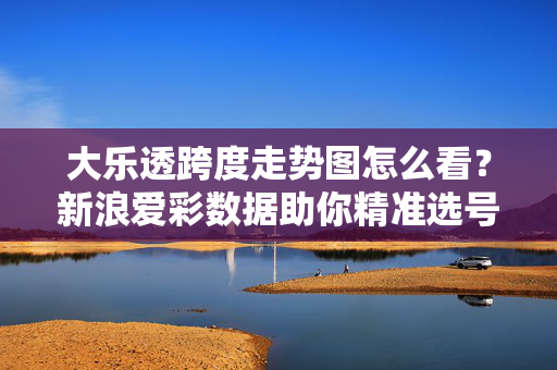大乐透跨度走势图怎么看？新浪爱彩数据助你精准选号技巧，大乐透跨度走势图，新浪爱彩数据精准选号技巧