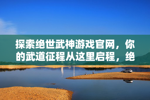 探索绝世武神游戏官网，你的武道征程从这里启程，绝世武神，武道征程从这里启程