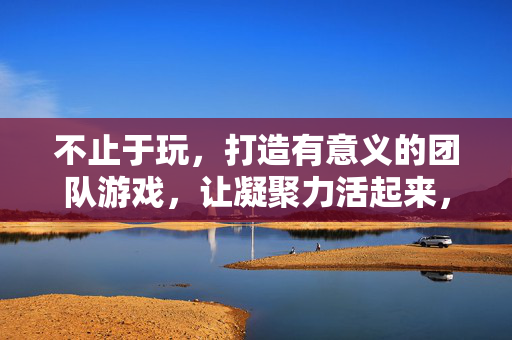 不止于玩，打造有意义的团队游戏，让凝聚力活起来，不止于玩，有意义的团队游戏，让凝聚力活起来