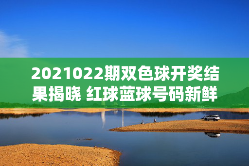 2021022期双色球开奖结果揭晓 红球蓝球号码新鲜出炉 奖池累积超15亿