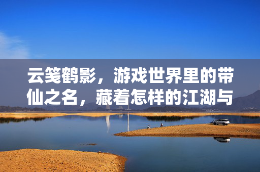 云笺鹤影，游戏世界里的带仙之名，藏着怎样的江湖与道心？云笺鹤影，游戏仙名江湖道心