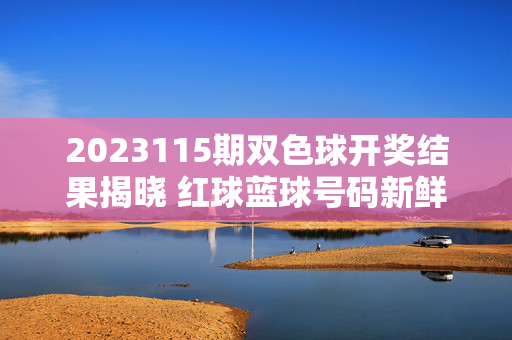 2023115期双色球开奖结果揭晓 红球蓝球号码新鲜出炉，2023115期双色球开奖结果 红球蓝球号码揭晓