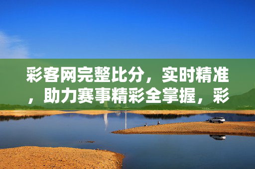 彩客网完整比分，实时精准，助力赛事精彩全掌握，彩客网实时精准完整比分，赛事精彩全掌握