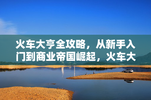 火车大亨全攻略，从新手入门到商业帝国崛起，火车大亨全攻略，从新手到帝国崛起