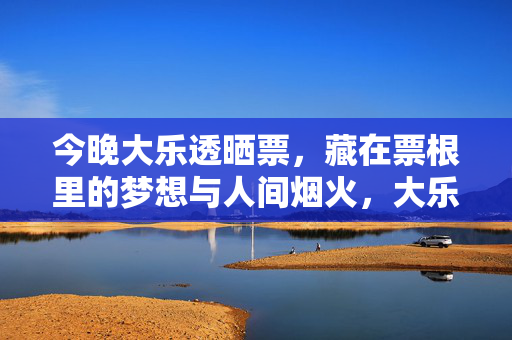 今晚大乐透晒票，藏在票根里的梦想与人间烟火，大乐透晒票，票根藏梦想，烟火暖人间