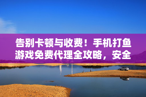 告别卡顿与收费！手机打鱼游戏免费代理全攻略，安全畅玩，鱼获不断，手机打鱼游戏免费代理全攻略，告别卡顿收费，安全畅玩鱼获不断