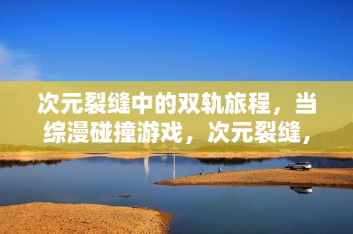 次元裂缝中的双轨旅程，当综漫碰撞游戏，次元裂缝，综漫与游戏的双轨旅程