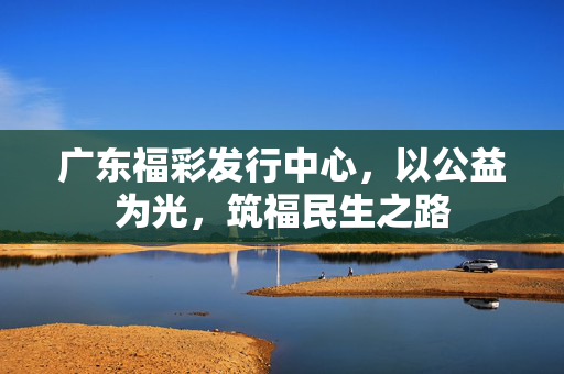 广东福彩发行中心，以公益为光，筑福民生之路