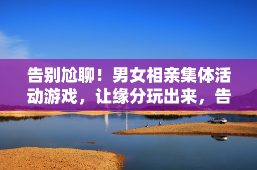 告别尬聊！男女相亲集体活动游戏，让缘分玩出来，告别尬聊！相亲游戏玩出缘分