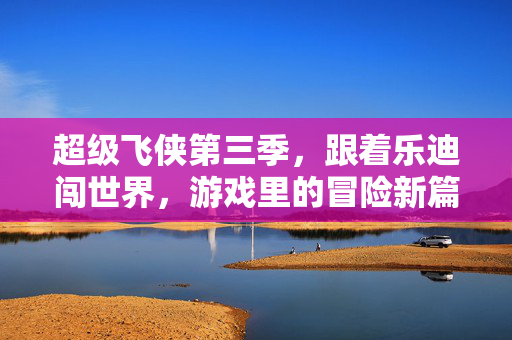 超级飞侠第三季，跟着乐迪闯世界，游戏里的冒险新篇章，超级飞侠第三季，乐迪的游戏冒险新篇