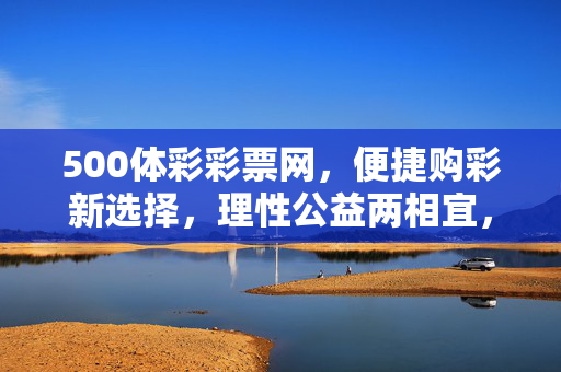 500体彩彩票网，便捷购彩新选择，理性公益两相宜，500体彩彩票网，便捷购彩新选择，理性公益两相宜