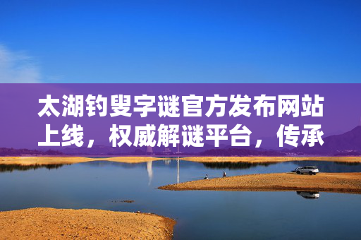 太湖钓叟字谜官方发布网站上线，权威解谜平台，传承汉字文化，太湖钓叟字谜官方发布网站上线 权威解谜平台传承汉字文化