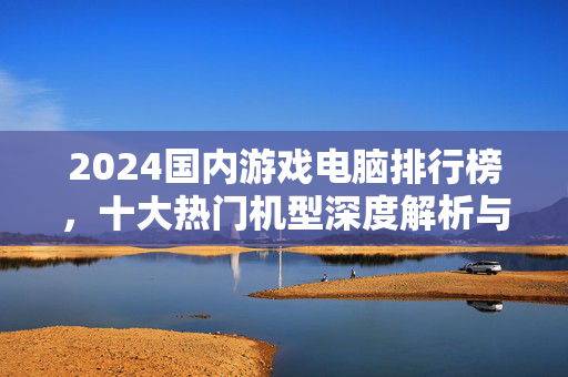 2024国内游戏电脑排行榜，十大热门机型深度解析与选购指南