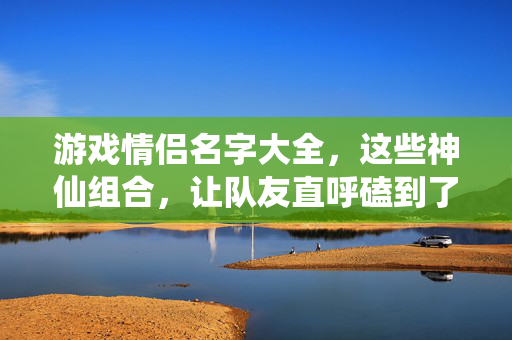 游戏情侣名字大全，这些神仙组合，让队友直呼磕到了！游戏情侣神仙组合，队友直呼磕到了！