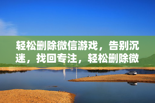 轻松删除微信游戏，告别沉迷，找回专注，轻松删除微信游戏，告别沉迷找回专注