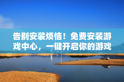 告别安装烦恼！免费安装游戏中心，一键开启你的游戏狂欢，告别安装烦恼！免费安装游戏中心，一键开启游戏狂欢