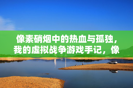 像素硝烟中的热血与孤独，我的虚拟战争游戏手记，像素硝烟中的热血与孤独，我的虚拟战争手记
