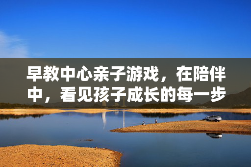 早教中心亲子游戏，在陪伴中，看见孩子成长的每一步，陪伴式亲子游戏，看见孩子成长的每一步
