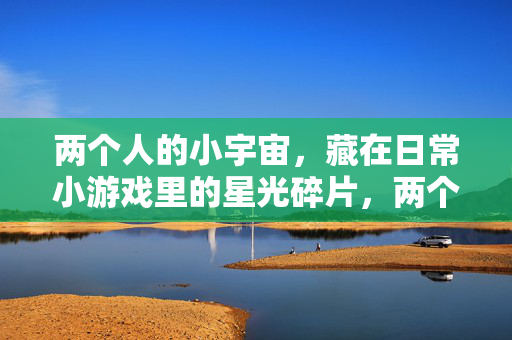 两个人的小宇宙，藏在日常小游戏里的星光碎片，两个人的星光小宇宙，藏在日常小游戏里