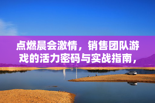 点燃晨会激情，销售团队游戏的活力密码与实战指南，销售团队游戏，点燃晨会激情的活力密码与实战指南