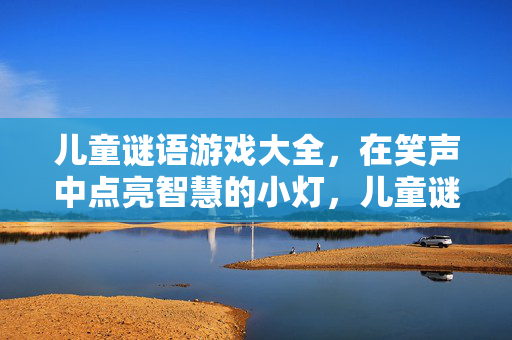儿童谜语游戏大全，在笑声中点亮智慧的小灯，儿童谜语游戏，笑声点亮智慧灯