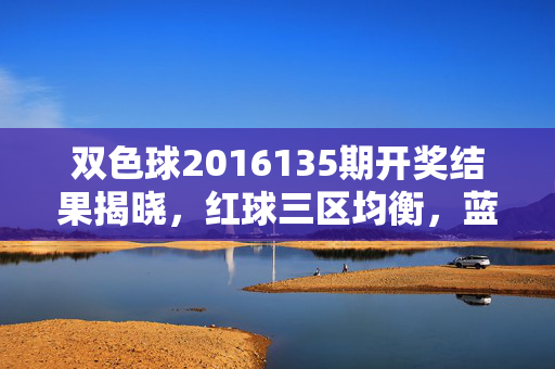 双色球2016135期开奖结果揭晓，红球三区均衡，蓝球07开出，奖池滚存至8.63亿，双色球2016135期开奖，红球三区均衡 蓝球07开出 奖池滚存8.63亿