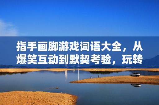 指手画脚游戏词语大全，从爆笑互动到默契考验，玩转全场景派对，指手画脚游戏词语大全，爆笑默契全场景派对